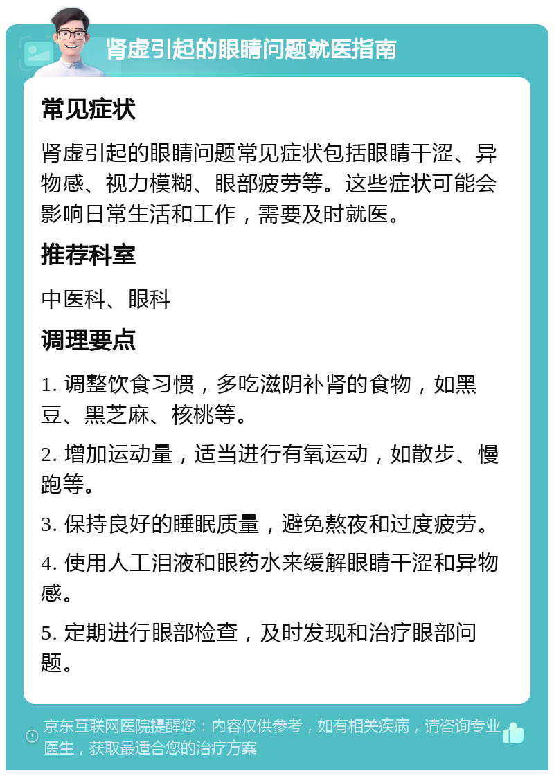 肾虚引起的眼睛问题就医指南 常见症状 肾虚引起的眼睛问题常见症状包括眼睛干涩、异物感、视力模糊、眼部疲劳等。这些症状可能会影响日常生活和工作，需要及时就医。 推荐科室 中医科、眼科 调理要点 1. 调整饮食习惯，多吃滋阴补肾的食物，如黑豆、黑芝麻、核桃等。 2. 增加运动量，适当进行有氧运动，如散步、慢跑等。 3. 保持良好的睡眠质量，避免熬夜和过度疲劳。 4. 使用人工泪液和眼药水来缓解眼睛干涩和异物感。 5. 定期进行眼部检查，及时发现和治疗眼部问题。