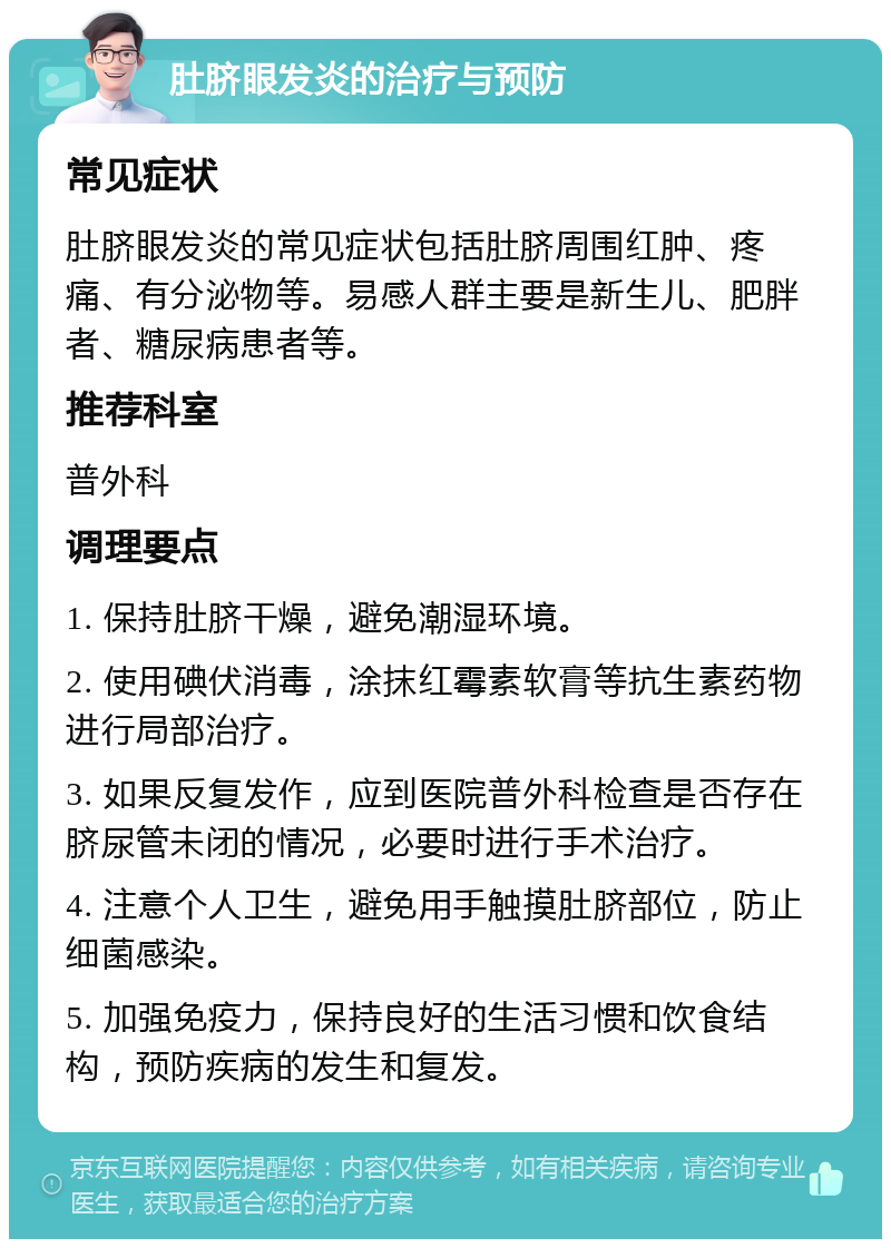 肚脐眼发炎的治疗与预防 常见症状 肚脐眼发炎的常见症状包括肚脐周围红肿、疼痛、有分泌物等。易感人群主要是新生儿、肥胖者、糖尿病患者等。 推荐科室 普外科 调理要点 1. 保持肚脐干燥，避免潮湿环境。 2. 使用碘伏消毒，涂抹红霉素软膏等抗生素药物进行局部治疗。 3. 如果反复发作，应到医院普外科检查是否存在脐尿管未闭的情况，必要时进行手术治疗。 4. 注意个人卫生，避免用手触摸肚脐部位，防止细菌感染。 5. 加强免疫力，保持良好的生活习惯和饮食结构，预防疾病的发生和复发。