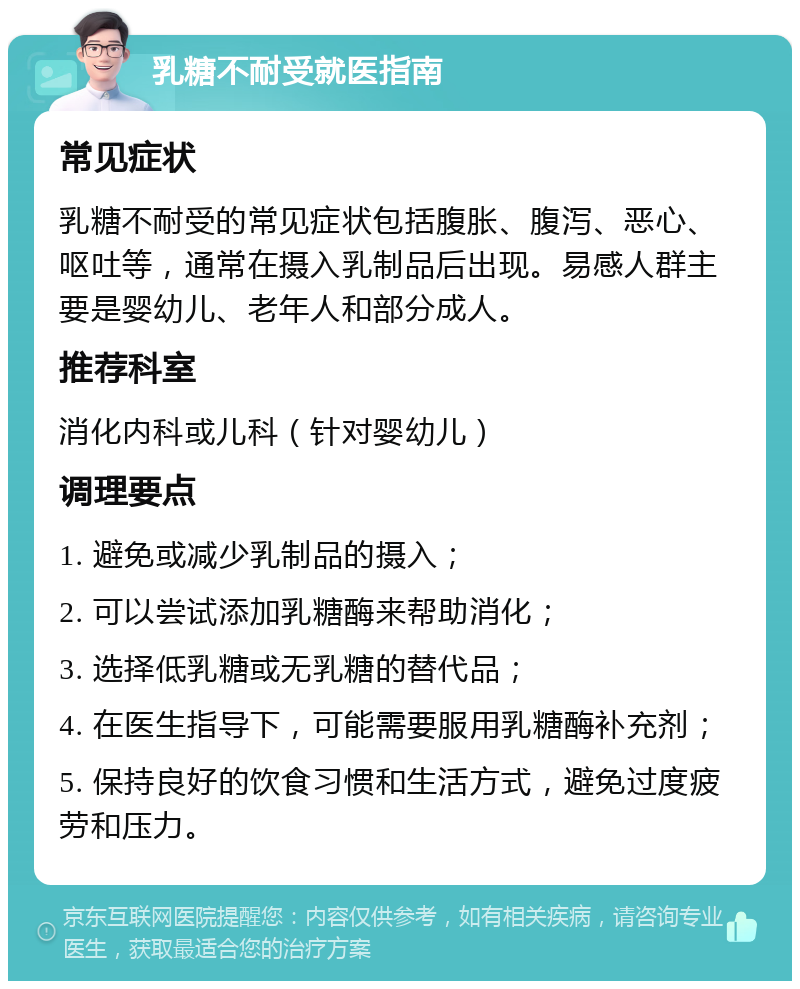 乳糖不耐受就医指南 常见症状 乳糖不耐受的常见症状包括腹胀、腹泻、恶心、呕吐等，通常在摄入乳制品后出现。易感人群主要是婴幼儿、老年人和部分成人。 推荐科室 消化内科或儿科（针对婴幼儿） 调理要点 1. 避免或减少乳制品的摄入； 2. 可以尝试添加乳糖酶来帮助消化； 3. 选择低乳糖或无乳糖的替代品； 4. 在医生指导下，可能需要服用乳糖酶补充剂； 5. 保持良好的饮食习惯和生活方式，避免过度疲劳和压力。