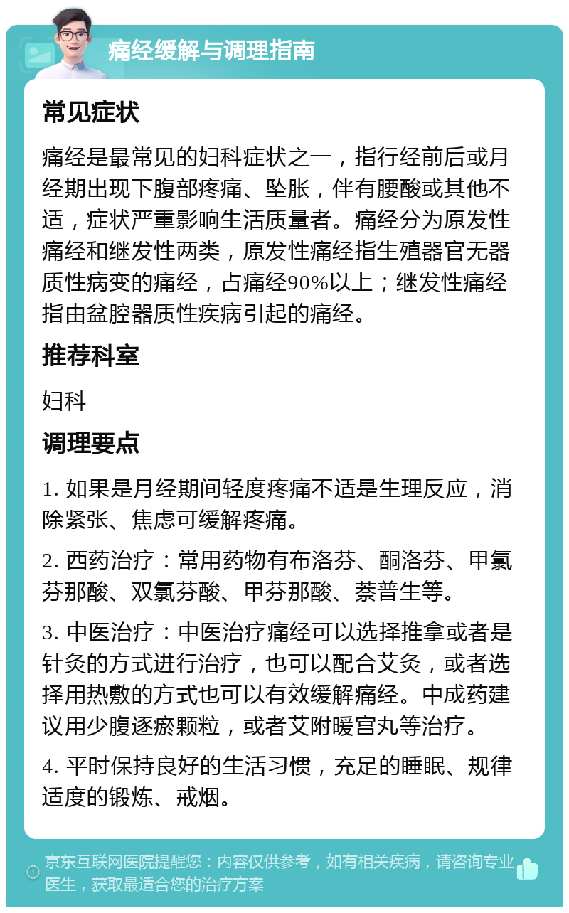 痛经缓解与调理指南 常见症状 痛经是最常见的妇科症状之一，指行经前后或月经期出现下腹部疼痛、坠胀，伴有腰酸或其他不适，症状严重影响生活质量者。痛经分为原发性痛经和继发性两类，原发性痛经指生殖器官无器质性病变的痛经，占痛经90%以上；继发性痛经指由盆腔器质性疾病引起的痛经。 推荐科室 妇科 调理要点 1. 如果是月经期间轻度疼痛不适是生理反应，消除紧张、焦虑可缓解疼痛。 2. 西药治疗：常用药物有布洛芬、酮洛芬、甲氯芬那酸、双氯芬酸、甲芬那酸、萘普生等。 3. 中医治疗：中医治疗痛经可以选择推拿或者是针灸的方式进行治疗，也可以配合艾灸，或者选择用热敷的方式也可以有效缓解痛经。中成药建议用少腹逐瘀颗粒，或者艾附暖宫丸等治疗。 4. 平时保持良好的生活习惯，充足的睡眠、规律适度的锻炼、戒烟。