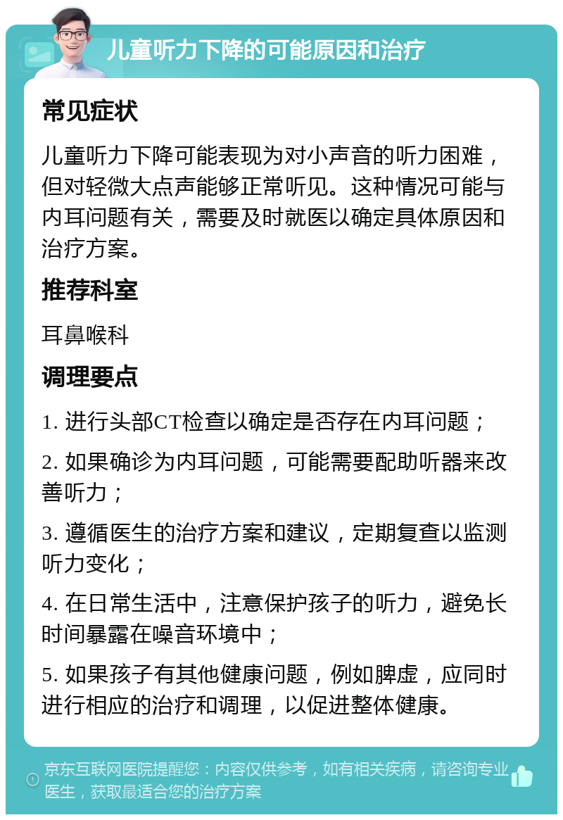 儿童听力下降的可能原因和治疗 常见症状 儿童听力下降可能表现为对小声音的听力困难，但对轻微大点声能够正常听见。这种情况可能与内耳问题有关，需要及时就医以确定具体原因和治疗方案。 推荐科室 耳鼻喉科 调理要点 1. 进行头部CT检查以确定是否存在内耳问题； 2. 如果确诊为内耳问题，可能需要配助听器来改善听力； 3. 遵循医生的治疗方案和建议，定期复查以监测听力变化； 4. 在日常生活中，注意保护孩子的听力，避免长时间暴露在噪音环境中； 5. 如果孩子有其他健康问题，例如脾虚，应同时进行相应的治疗和调理，以促进整体健康。