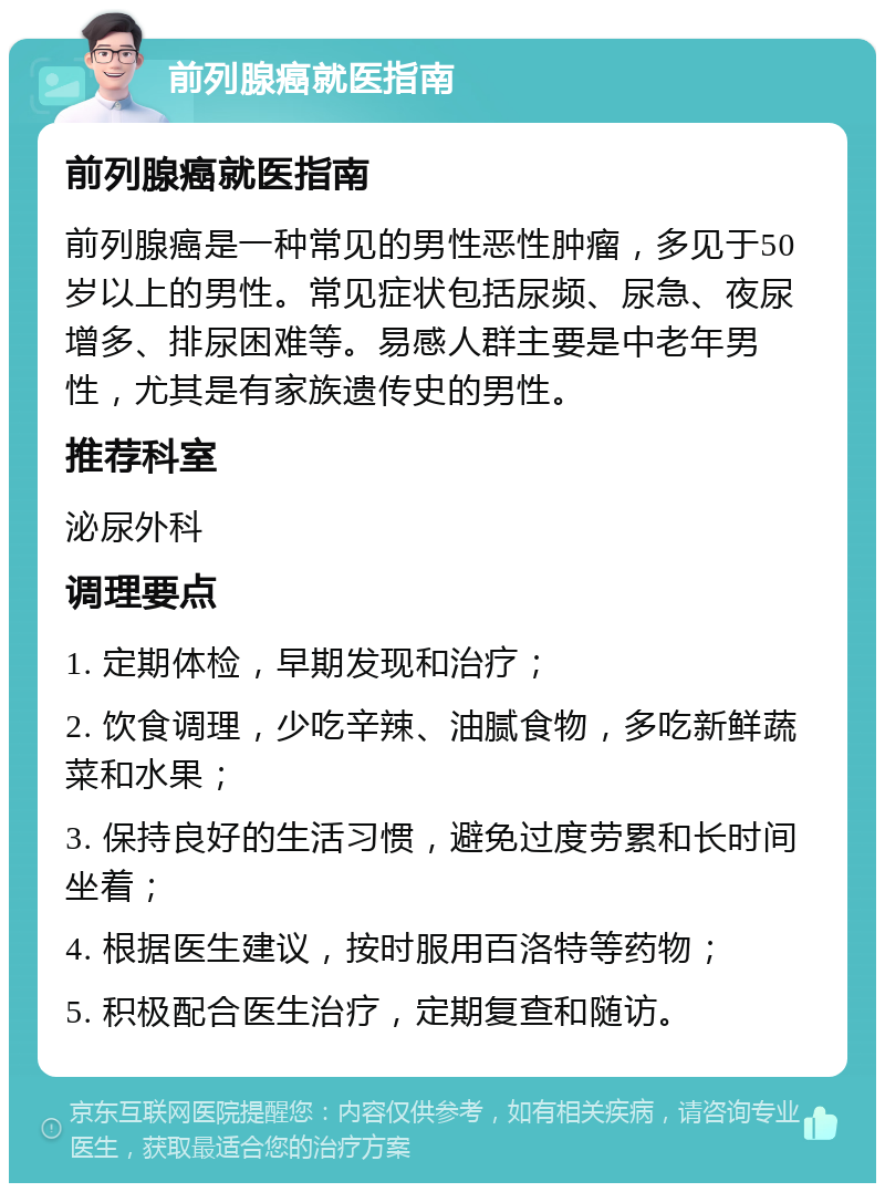 前列腺癌就医指南 前列腺癌就医指南 前列腺癌是一种常见的男性恶性肿瘤，多见于50岁以上的男性。常见症状包括尿频、尿急、夜尿增多、排尿困难等。易感人群主要是中老年男性，尤其是有家族遗传史的男性。 推荐科室 泌尿外科 调理要点 1. 定期体检，早期发现和治疗； 2. 饮食调理，少吃辛辣、油腻食物，多吃新鲜蔬菜和水果； 3. 保持良好的生活习惯，避免过度劳累和长时间坐着； 4. 根据医生建议，按时服用百洛特等药物； 5. 积极配合医生治疗，定期复查和随访。