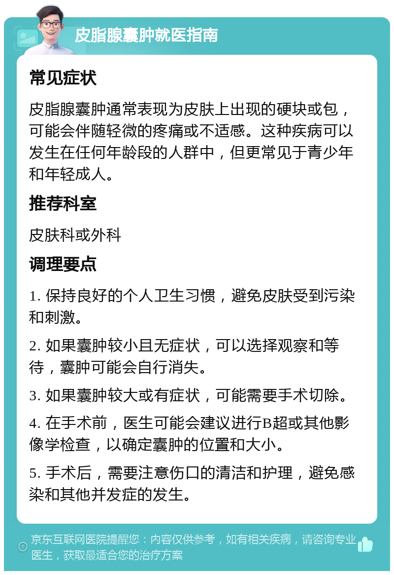 皮脂腺囊肿就医指南 常见症状 皮脂腺囊肿通常表现为皮肤上出现的硬块或包，可能会伴随轻微的疼痛或不适感。这种疾病可以发生在任何年龄段的人群中，但更常见于青少年和年轻成人。 推荐科室 皮肤科或外科 调理要点 1. 保持良好的个人卫生习惯，避免皮肤受到污染和刺激。 2. 如果囊肿较小且无症状，可以选择观察和等待，囊肿可能会自行消失。 3. 如果囊肿较大或有症状，可能需要手术切除。 4. 在手术前，医生可能会建议进行B超或其他影像学检查，以确定囊肿的位置和大小。 5. 手术后，需要注意伤口的清洁和护理，避免感染和其他并发症的发生。