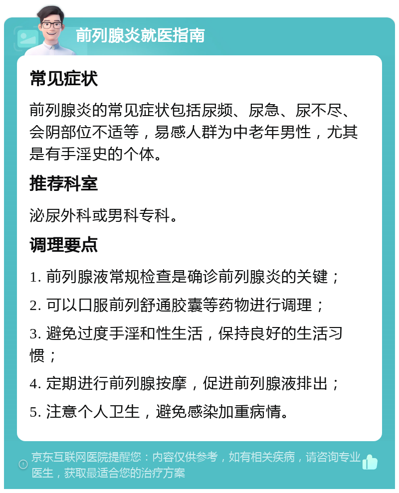 前列腺炎就医指南 常见症状 前列腺炎的常见症状包括尿频、尿急、尿不尽、会阴部位不适等，易感人群为中老年男性，尤其是有手淫史的个体。 推荐科室 泌尿外科或男科专科。 调理要点 1. 前列腺液常规检查是确诊前列腺炎的关键； 2. 可以口服前列舒通胶囊等药物进行调理； 3. 避免过度手淫和性生活，保持良好的生活习惯； 4. 定期进行前列腺按摩，促进前列腺液排出； 5. 注意个人卫生，避免感染加重病情。