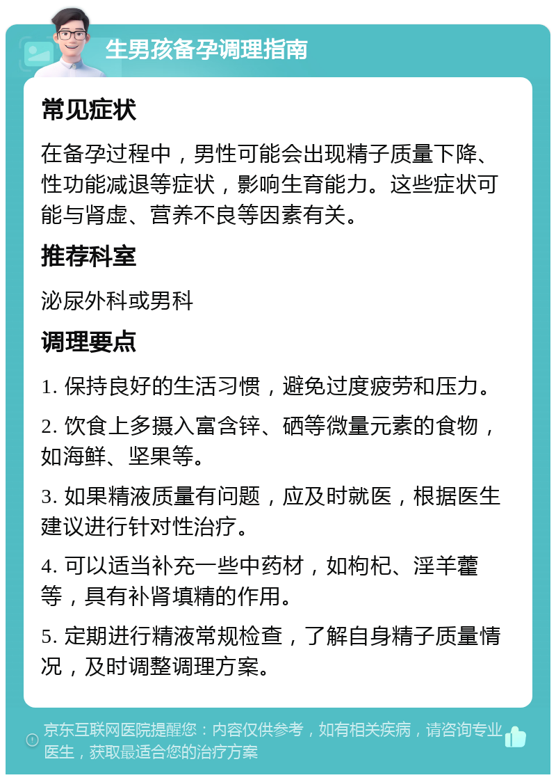 生男孩备孕调理指南 常见症状 在备孕过程中，男性可能会出现精子质量下降、性功能减退等症状，影响生育能力。这些症状可能与肾虚、营养不良等因素有关。 推荐科室 泌尿外科或男科 调理要点 1. 保持良好的生活习惯，避免过度疲劳和压力。 2. 饮食上多摄入富含锌、硒等微量元素的食物，如海鲜、坚果等。 3. 如果精液质量有问题，应及时就医，根据医生建议进行针对性治疗。 4. 可以适当补充一些中药材，如枸杞、淫羊藿等，具有补肾填精的作用。 5. 定期进行精液常规检查，了解自身精子质量情况，及时调整调理方案。