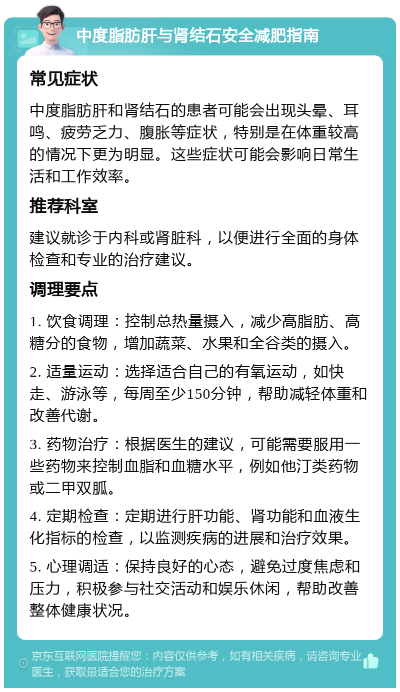 中度脂肪肝与肾结石安全减肥指南 常见症状 中度脂肪肝和肾结石的患者可能会出现头晕、耳鸣、疲劳乏力、腹胀等症状，特别是在体重较高的情况下更为明显。这些症状可能会影响日常生活和工作效率。 推荐科室 建议就诊于内科或肾脏科，以便进行全面的身体检查和专业的治疗建议。 调理要点 1. 饮食调理：控制总热量摄入，减少高脂肪、高糖分的食物，增加蔬菜、水果和全谷类的摄入。 2. 适量运动：选择适合自己的有氧运动，如快走、游泳等，每周至少150分钟，帮助减轻体重和改善代谢。 3. 药物治疗：根据医生的建议，可能需要服用一些药物来控制血脂和血糖水平，例如他汀类药物或二甲双胍。 4. 定期检查：定期进行肝功能、肾功能和血液生化指标的检查，以监测疾病的进展和治疗效果。 5. 心理调适：保持良好的心态，避免过度焦虑和压力，积极参与社交活动和娱乐休闲，帮助改善整体健康状况。