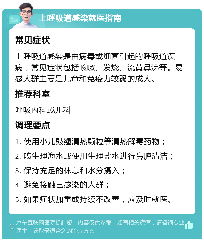 上呼吸道感染就医指南 常见症状 上呼吸道感染是由病毒或细菌引起的呼吸道疾病，常见症状包括咳嗽、发烧、流黄鼻涕等。易感人群主要是儿童和免疫力较弱的成人。 推荐科室 呼吸内科或儿科 调理要点 1. 使用小儿豉翘清热颗粒等清热解毒药物； 2. 喷生理海水或使用生理盐水进行鼻腔清洁； 3. 保持充足的休息和水分摄入； 4. 避免接触已感染的人群； 5. 如果症状加重或持续不改善，应及时就医。