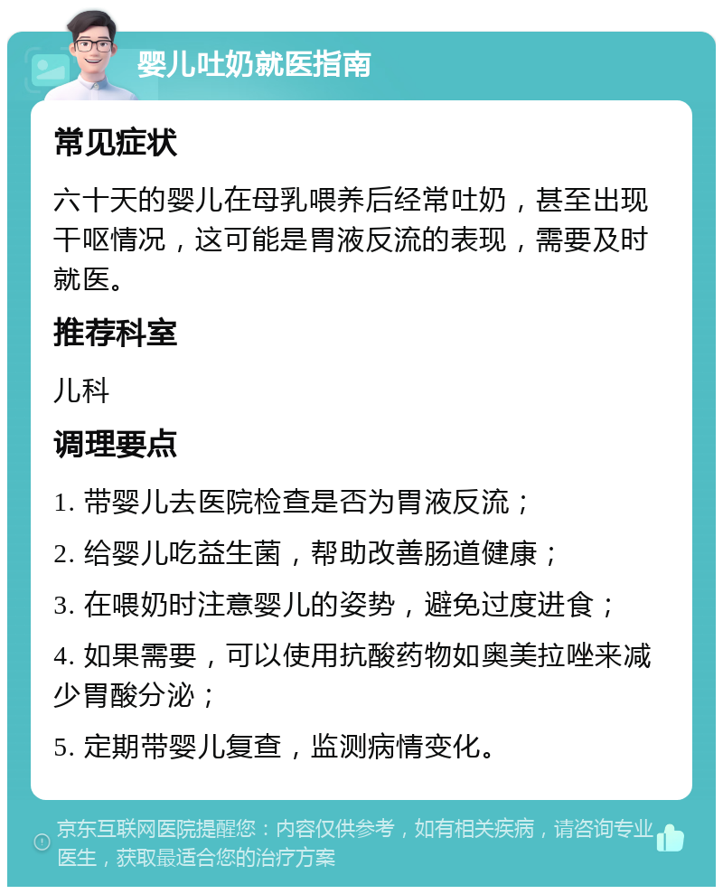 婴儿吐奶就医指南 常见症状 六十天的婴儿在母乳喂养后经常吐奶，甚至出现干呕情况，这可能是胃液反流的表现，需要及时就医。 推荐科室 儿科 调理要点 1. 带婴儿去医院检查是否为胃液反流； 2. 给婴儿吃益生菌，帮助改善肠道健康； 3. 在喂奶时注意婴儿的姿势，避免过度进食； 4. 如果需要，可以使用抗酸药物如奥美拉唑来减少胃酸分泌； 5. 定期带婴儿复查，监测病情变化。