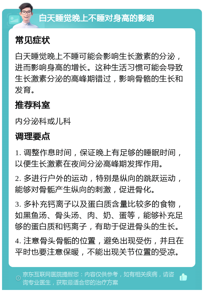 白天睡觉晚上不睡对身高的影响 常见症状 白天睡觉晚上不睡可能会影响生长激素的分泌，进而影响身高的增长。这种生活习惯可能会导致生长激素分泌的高峰期错过，影响骨骼的生长和发育。 推荐科室 内分泌科或儿科 调理要点 1. 调整作息时间，保证晚上有足够的睡眠时间，以便生长激素在夜间分泌高峰期发挥作用。 2. 多进行户外的运动，特别是纵向的跳跃运动，能够对骨骺产生纵向的刺激，促进骨化。 3. 多补充钙离子以及蛋白质含量比较多的食物，如黑鱼汤、骨头汤、肉、奶、蛋等，能够补充足够的蛋白质和钙离子，有助于促进骨头的生长。 4. 注意骨头骨骺的位置，避免出现受伤，并且在平时也要注意保暖，不能出现关节位置的受凉。