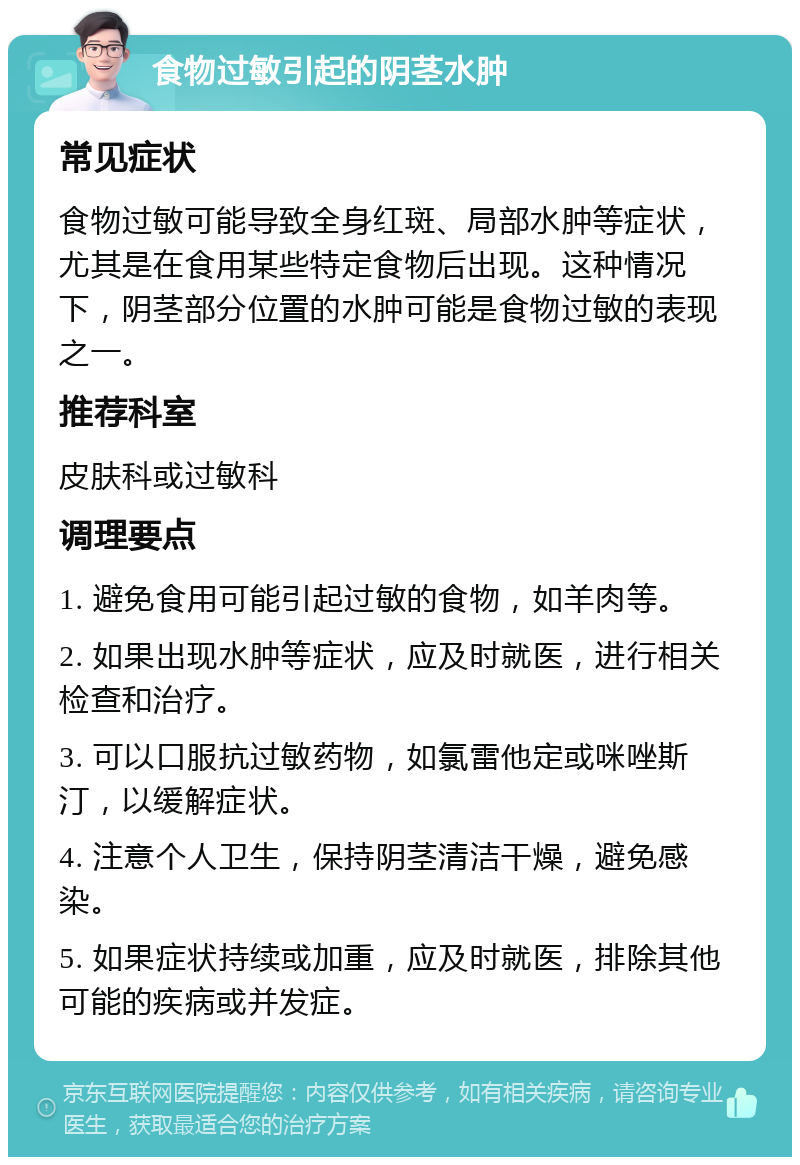 食物过敏引起的阴茎水肿 常见症状 食物过敏可能导致全身红斑、局部水肿等症状，尤其是在食用某些特定食物后出现。这种情况下，阴茎部分位置的水肿可能是食物过敏的表现之一。 推荐科室 皮肤科或过敏科 调理要点 1. 避免食用可能引起过敏的食物，如羊肉等。 2. 如果出现水肿等症状，应及时就医，进行相关检查和治疗。 3. 可以口服抗过敏药物，如氯雷他定或咪唑斯汀，以缓解症状。 4. 注意个人卫生，保持阴茎清洁干燥，避免感染。 5. 如果症状持续或加重，应及时就医，排除其他可能的疾病或并发症。