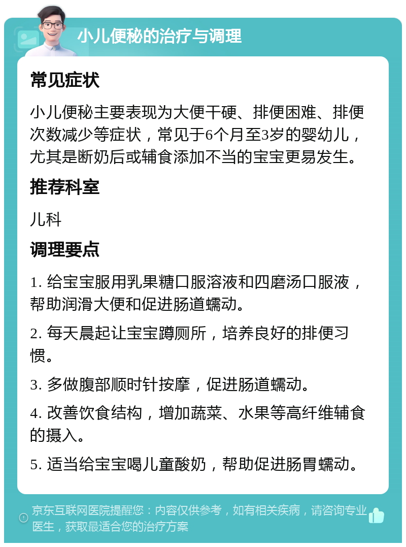 小儿便秘的治疗与调理 常见症状 小儿便秘主要表现为大便干硬、排便困难、排便次数减少等症状，常见于6个月至3岁的婴幼儿，尤其是断奶后或辅食添加不当的宝宝更易发生。 推荐科室 儿科 调理要点 1. 给宝宝服用乳果糖口服溶液和四磨汤口服液，帮助润滑大便和促进肠道蠕动。 2. 每天晨起让宝宝蹲厕所，培养良好的排便习惯。 3. 多做腹部顺时针按摩，促进肠道蠕动。 4. 改善饮食结构，增加蔬菜、水果等高纤维辅食的摄入。 5. 适当给宝宝喝儿童酸奶，帮助促进肠胃蠕动。