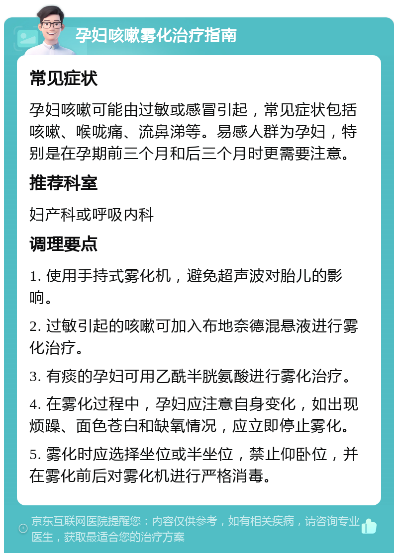 孕妇咳嗽雾化治疗指南 常见症状 孕妇咳嗽可能由过敏或感冒引起，常见症状包括咳嗽、喉咙痛、流鼻涕等。易感人群为孕妇，特别是在孕期前三个月和后三个月时更需要注意。 推荐科室 妇产科或呼吸内科 调理要点 1. 使用手持式雾化机，避免超声波对胎儿的影响。 2. 过敏引起的咳嗽可加入布地奈德混悬液进行雾化治疗。 3. 有痰的孕妇可用乙酰半胱氨酸进行雾化治疗。 4. 在雾化过程中，孕妇应注意自身变化，如出现烦躁、面色苍白和缺氧情况，应立即停止雾化。 5. 雾化时应选择坐位或半坐位，禁止仰卧位，并在雾化前后对雾化机进行严格消毒。