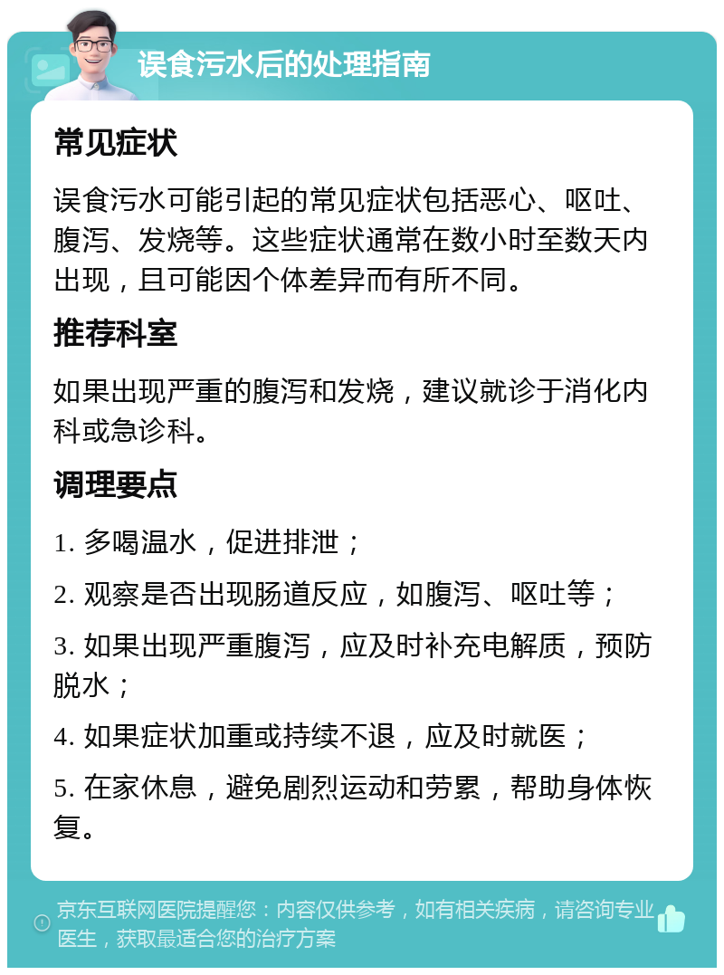 误食污水后的处理指南 常见症状 误食污水可能引起的常见症状包括恶心、呕吐、腹泻、发烧等。这些症状通常在数小时至数天内出现，且可能因个体差异而有所不同。 推荐科室 如果出现严重的腹泻和发烧，建议就诊于消化内科或急诊科。 调理要点 1. 多喝温水，促进排泄； 2. 观察是否出现肠道反应，如腹泻、呕吐等； 3. 如果出现严重腹泻，应及时补充电解质，预防脱水； 4. 如果症状加重或持续不退，应及时就医； 5. 在家休息，避免剧烈运动和劳累，帮助身体恢复。