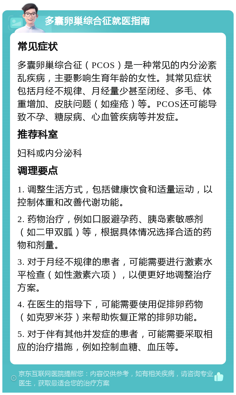 多囊卵巢综合征就医指南 常见症状 多囊卵巢综合征（PCOS）是一种常见的内分泌紊乱疾病，主要影响生育年龄的女性。其常见症状包括月经不规律、月经量少甚至闭经、多毛、体重增加、皮肤问题（如痤疮）等。PCOS还可能导致不孕、糖尿病、心血管疾病等并发症。 推荐科室 妇科或内分泌科 调理要点 1. 调整生活方式，包括健康饮食和适量运动，以控制体重和改善代谢功能。 2. 药物治疗，例如口服避孕药、胰岛素敏感剂（如二甲双胍）等，根据具体情况选择合适的药物和剂量。 3. 对于月经不规律的患者，可能需要进行激素水平检查（如性激素六项），以便更好地调整治疗方案。 4. 在医生的指导下，可能需要使用促排卵药物（如克罗米芬）来帮助恢复正常的排卵功能。 5. 对于伴有其他并发症的患者，可能需要采取相应的治疗措施，例如控制血糖、血压等。