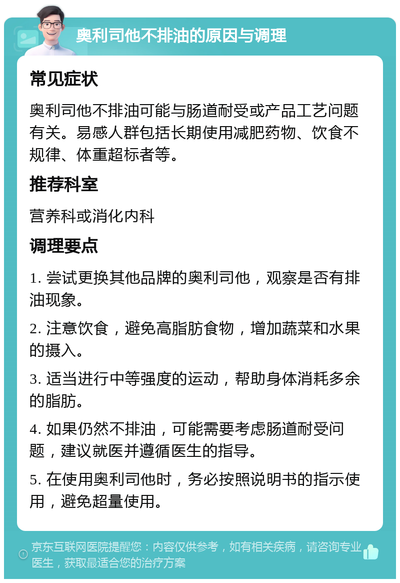 奥利司他不排油的原因与调理 常见症状 奥利司他不排油可能与肠道耐受或产品工艺问题有关。易感人群包括长期使用减肥药物、饮食不规律、体重超标者等。 推荐科室 营养科或消化内科 调理要点 1. 尝试更换其他品牌的奥利司他，观察是否有排油现象。 2. 注意饮食，避免高脂肪食物，增加蔬菜和水果的摄入。 3. 适当进行中等强度的运动，帮助身体消耗多余的脂肪。 4. 如果仍然不排油，可能需要考虑肠道耐受问题，建议就医并遵循医生的指导。 5. 在使用奥利司他时，务必按照说明书的指示使用，避免超量使用。