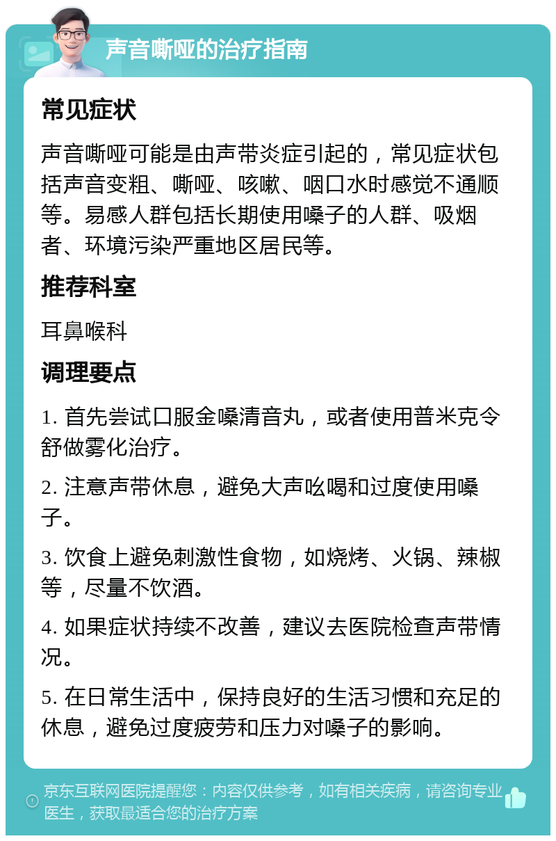 声音嘶哑的治疗指南 常见症状 声音嘶哑可能是由声带炎症引起的，常见症状包括声音变粗、嘶哑、咳嗽、咽口水时感觉不通顺等。易感人群包括长期使用嗓子的人群、吸烟者、环境污染严重地区居民等。 推荐科室 耳鼻喉科 调理要点 1. 首先尝试口服金嗓清音丸，或者使用普米克令舒做雾化治疗。 2. 注意声带休息，避免大声吆喝和过度使用嗓子。 3. 饮食上避免刺激性食物，如烧烤、火锅、辣椒等，尽量不饮酒。 4. 如果症状持续不改善，建议去医院检查声带情况。 5. 在日常生活中，保持良好的生活习惯和充足的休息，避免过度疲劳和压力对嗓子的影响。