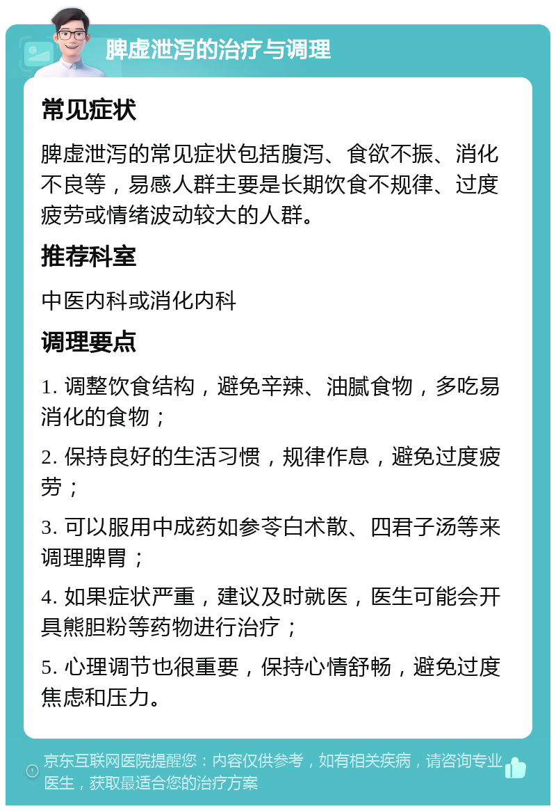 脾虚泄泻的治疗与调理 常见症状 脾虚泄泻的常见症状包括腹泻、食欲不振、消化不良等，易感人群主要是长期饮食不规律、过度疲劳或情绪波动较大的人群。 推荐科室 中医内科或消化内科 调理要点 1. 调整饮食结构，避免辛辣、油腻食物，多吃易消化的食物； 2. 保持良好的生活习惯，规律作息，避免过度疲劳； 3. 可以服用中成药如参苓白术散、四君子汤等来调理脾胃； 4. 如果症状严重，建议及时就医，医生可能会开具熊胆粉等药物进行治疗； 5. 心理调节也很重要，保持心情舒畅，避免过度焦虑和压力。