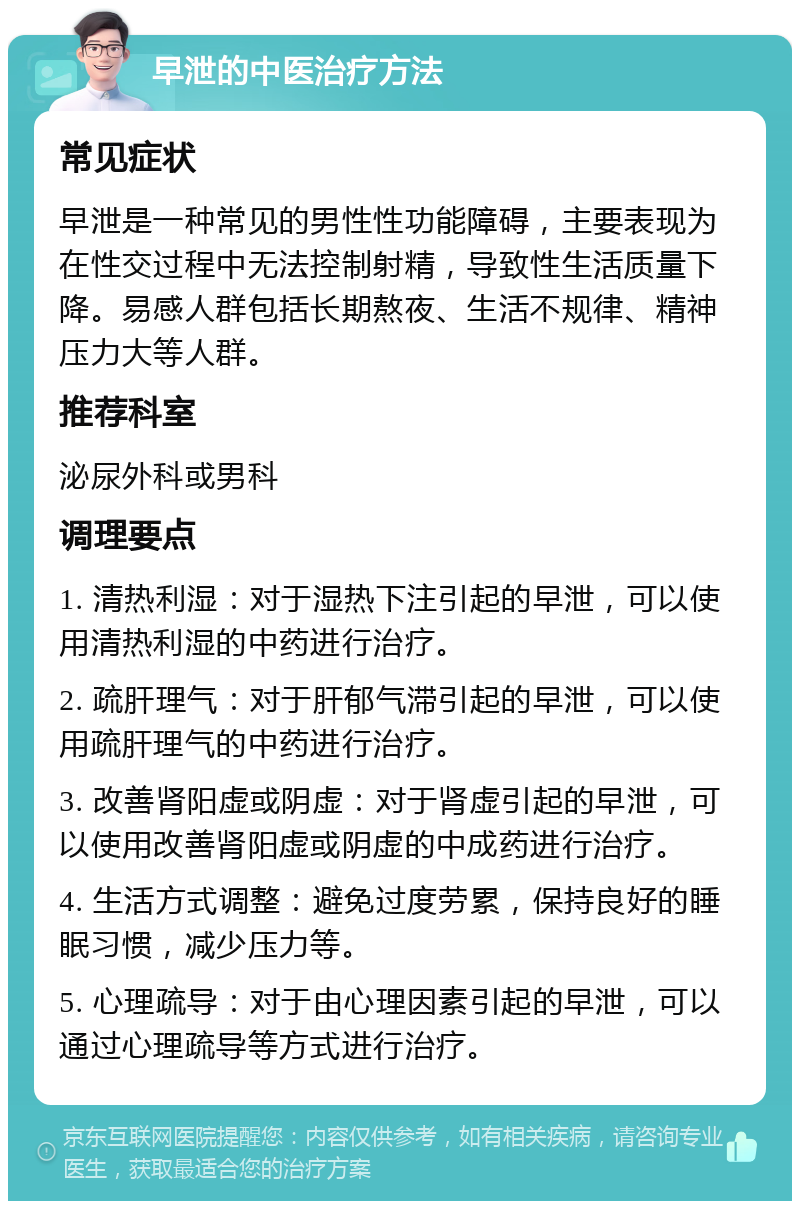 早泄的中医治疗方法 常见症状 早泄是一种常见的男性性功能障碍，主要表现为在性交过程中无法控制射精，导致性生活质量下降。易感人群包括长期熬夜、生活不规律、精神压力大等人群。 推荐科室 泌尿外科或男科 调理要点 1. 清热利湿：对于湿热下注引起的早泄，可以使用清热利湿的中药进行治疗。 2. 疏肝理气：对于肝郁气滞引起的早泄，可以使用疏肝理气的中药进行治疗。 3. 改善肾阳虚或阴虚：对于肾虚引起的早泄，可以使用改善肾阳虚或阴虚的中成药进行治疗。 4. 生活方式调整：避免过度劳累，保持良好的睡眠习惯，减少压力等。 5. 心理疏导：对于由心理因素引起的早泄，可以通过心理疏导等方式进行治疗。