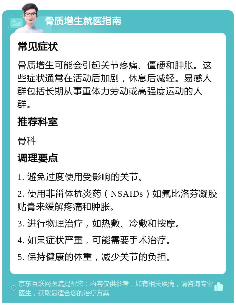 骨质增生就医指南 常见症状 骨质增生可能会引起关节疼痛、僵硬和肿胀。这些症状通常在活动后加剧，休息后减轻。易感人群包括长期从事重体力劳动或高强度运动的人群。 推荐科室 骨科 调理要点 1. 避免过度使用受影响的关节。 2. 使用非甾体抗炎药（NSAIDs）如氟比洛芬凝胶贴膏来缓解疼痛和肿胀。 3. 进行物理治疗，如热敷、冷敷和按摩。 4. 如果症状严重，可能需要手术治疗。 5. 保持健康的体重，减少关节的负担。