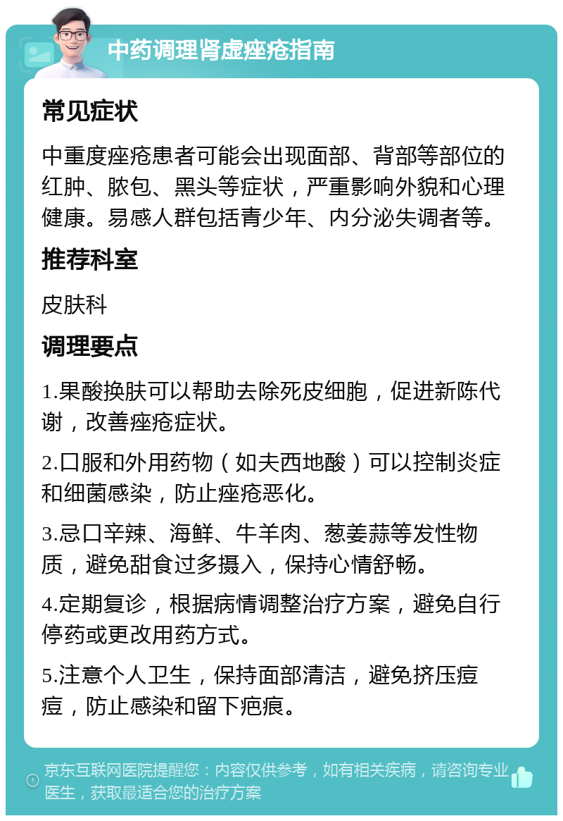 中药调理肾虚痤疮指南 常见症状 中重度痤疮患者可能会出现面部、背部等部位的红肿、脓包、黑头等症状，严重影响外貌和心理健康。易感人群包括青少年、内分泌失调者等。 推荐科室 皮肤科 调理要点 1.果酸换肤可以帮助去除死皮细胞，促进新陈代谢，改善痤疮症状。 2.口服和外用药物（如夫西地酸）可以控制炎症和细菌感染，防止痤疮恶化。 3.忌口辛辣、海鲜、牛羊肉、葱姜蒜等发性物质，避免甜食过多摄入，保持心情舒畅。 4.定期复诊，根据病情调整治疗方案，避免自行停药或更改用药方式。 5.注意个人卫生，保持面部清洁，避免挤压痘痘，防止感染和留下疤痕。