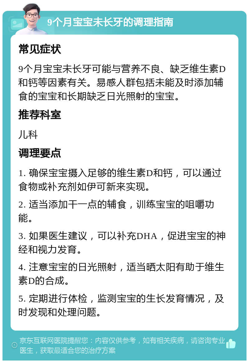 9个月宝宝未长牙的调理指南 常见症状 9个月宝宝未长牙可能与营养不良、缺乏维生素D和钙等因素有关。易感人群包括未能及时添加辅食的宝宝和长期缺乏日光照射的宝宝。 推荐科室 儿科 调理要点 1. 确保宝宝摄入足够的维生素D和钙，可以通过食物或补充剂如伊可新来实现。 2. 适当添加干一点的辅食，训练宝宝的咀嚼功能。 3. 如果医生建议，可以补充DHA，促进宝宝的神经和视力发育。 4. 注意宝宝的日光照射，适当晒太阳有助于维生素D的合成。 5. 定期进行体检，监测宝宝的生长发育情况，及时发现和处理问题。