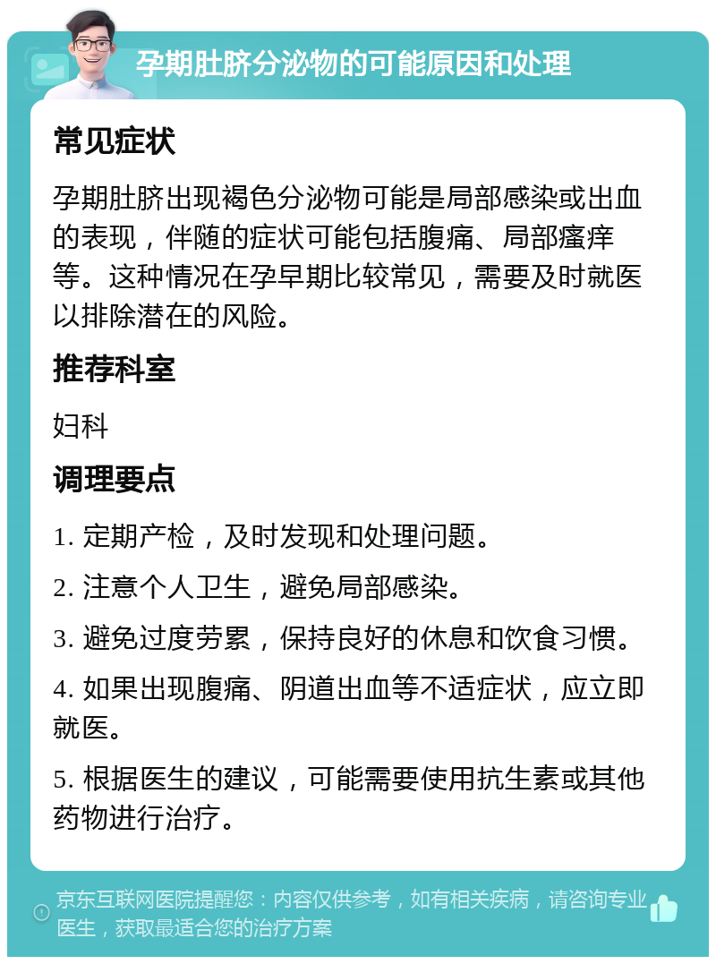 孕期肚脐分泌物的可能原因和处理 常见症状 孕期肚脐出现褐色分泌物可能是局部感染或出血的表现，伴随的症状可能包括腹痛、局部瘙痒等。这种情况在孕早期比较常见，需要及时就医以排除潜在的风险。 推荐科室 妇科 调理要点 1. 定期产检，及时发现和处理问题。 2. 注意个人卫生，避免局部感染。 3. 避免过度劳累，保持良好的休息和饮食习惯。 4. 如果出现腹痛、阴道出血等不适症状，应立即就医。 5. 根据医生的建议，可能需要使用抗生素或其他药物进行治疗。