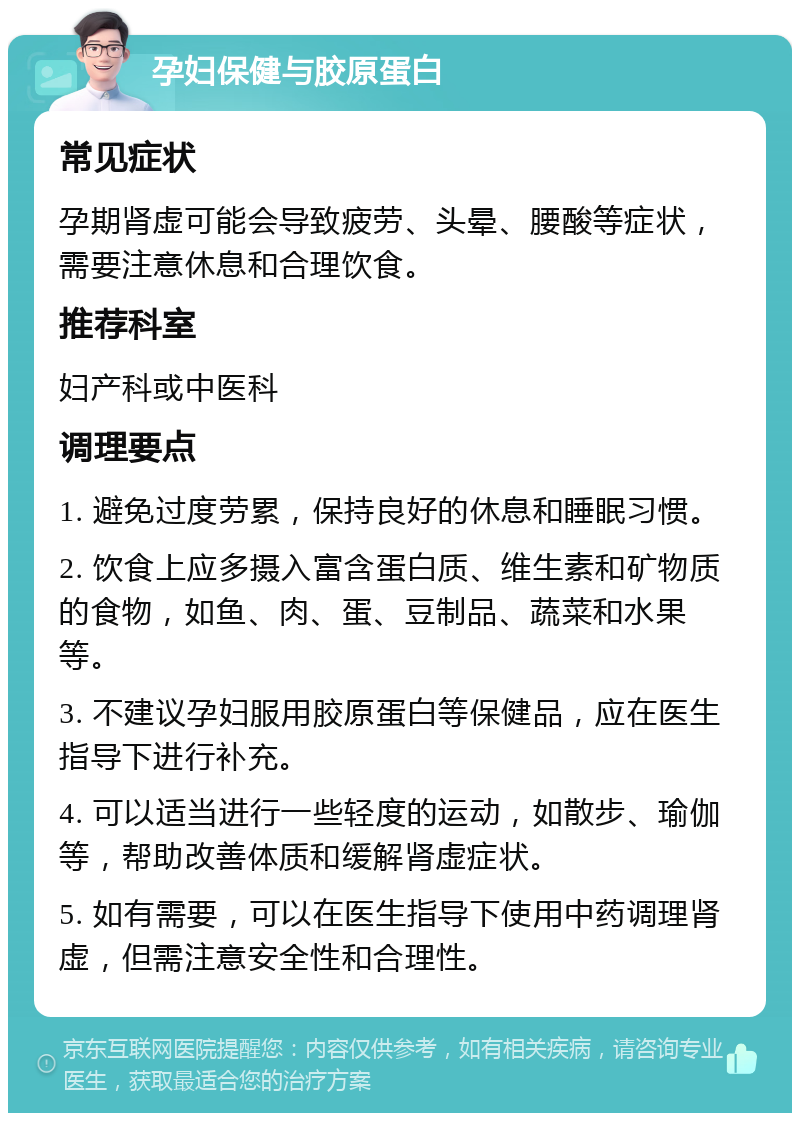 孕妇保健与胶原蛋白 常见症状 孕期肾虚可能会导致疲劳、头晕、腰酸等症状，需要注意休息和合理饮食。 推荐科室 妇产科或中医科 调理要点 1. 避免过度劳累，保持良好的休息和睡眠习惯。 2. 饮食上应多摄入富含蛋白质、维生素和矿物质的食物，如鱼、肉、蛋、豆制品、蔬菜和水果等。 3. 不建议孕妇服用胶原蛋白等保健品，应在医生指导下进行补充。 4. 可以适当进行一些轻度的运动，如散步、瑜伽等，帮助改善体质和缓解肾虚症状。 5. 如有需要，可以在医生指导下使用中药调理肾虚，但需注意安全性和合理性。