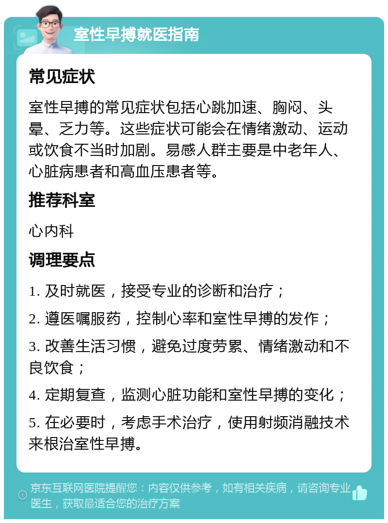 室性早搏就医指南 常见症状 室性早搏的常见症状包括心跳加速、胸闷、头晕、乏力等。这些症状可能会在情绪激动、运动或饮食不当时加剧。易感人群主要是中老年人、心脏病患者和高血压患者等。 推荐科室 心内科 调理要点 1. 及时就医，接受专业的诊断和治疗； 2. 遵医嘱服药，控制心率和室性早搏的发作； 3. 改善生活习惯，避免过度劳累、情绪激动和不良饮食； 4. 定期复查，监测心脏功能和室性早搏的变化； 5. 在必要时，考虑手术治疗，使用射频消融技术来根治室性早搏。