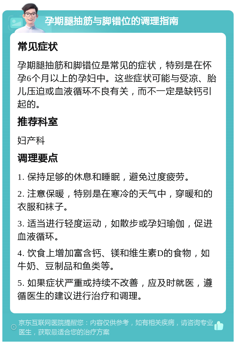 孕期腿抽筋与脚错位的调理指南 常见症状 孕期腿抽筋和脚错位是常见的症状，特别是在怀孕6个月以上的孕妇中。这些症状可能与受凉、胎儿压迫或血液循环不良有关，而不一定是缺钙引起的。 推荐科室 妇产科 调理要点 1. 保持足够的休息和睡眠，避免过度疲劳。 2. 注意保暖，特别是在寒冷的天气中，穿暖和的衣服和袜子。 3. 适当进行轻度运动，如散步或孕妇瑜伽，促进血液循环。 4. 饮食上增加富含钙、镁和维生素D的食物，如牛奶、豆制品和鱼类等。 5. 如果症状严重或持续不改善，应及时就医，遵循医生的建议进行治疗和调理。