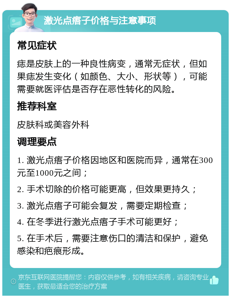 激光点痦子价格与注意事项 常见症状 痣是皮肤上的一种良性病变，通常无症状，但如果痣发生变化（如颜色、大小、形状等），可能需要就医评估是否存在恶性转化的风险。 推荐科室 皮肤科或美容外科 调理要点 1. 激光点痦子价格因地区和医院而异，通常在300元至1000元之间； 2. 手术切除的价格可能更高，但效果更持久； 3. 激光点痦子可能会复发，需要定期检查； 4. 在冬季进行激光点痦子手术可能更好； 5. 在手术后，需要注意伤口的清洁和保护，避免感染和疤痕形成。