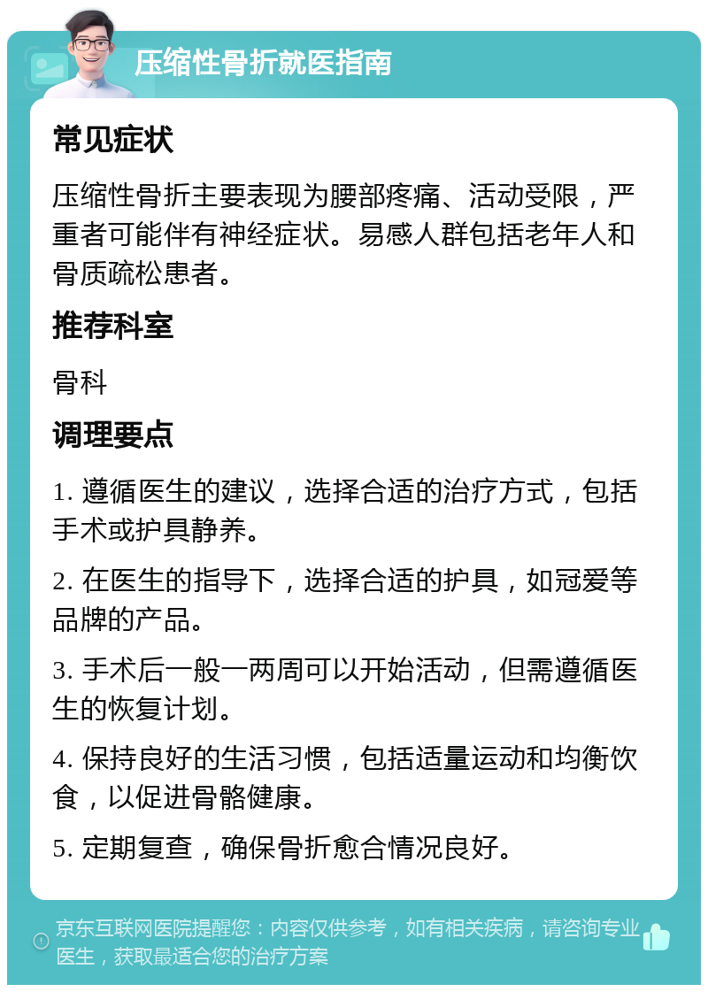 压缩性骨折就医指南 常见症状 压缩性骨折主要表现为腰部疼痛、活动受限，严重者可能伴有神经症状。易感人群包括老年人和骨质疏松患者。 推荐科室 骨科 调理要点 1. 遵循医生的建议，选择合适的治疗方式，包括手术或护具静养。 2. 在医生的指导下，选择合适的护具，如冠爱等品牌的产品。 3. 手术后一般一两周可以开始活动，但需遵循医生的恢复计划。 4. 保持良好的生活习惯，包括适量运动和均衡饮食，以促进骨骼健康。 5. 定期复查，确保骨折愈合情况良好。