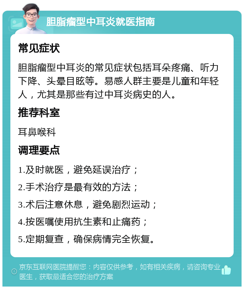 胆脂瘤型中耳炎就医指南 常见症状 胆脂瘤型中耳炎的常见症状包括耳朵疼痛、听力下降、头晕目眩等。易感人群主要是儿童和年轻人，尤其是那些有过中耳炎病史的人。 推荐科室 耳鼻喉科 调理要点 1.及时就医，避免延误治疗； 2.手术治疗是最有效的方法； 3.术后注意休息，避免剧烈运动； 4.按医嘱使用抗生素和止痛药； 5.定期复查，确保病情完全恢复。