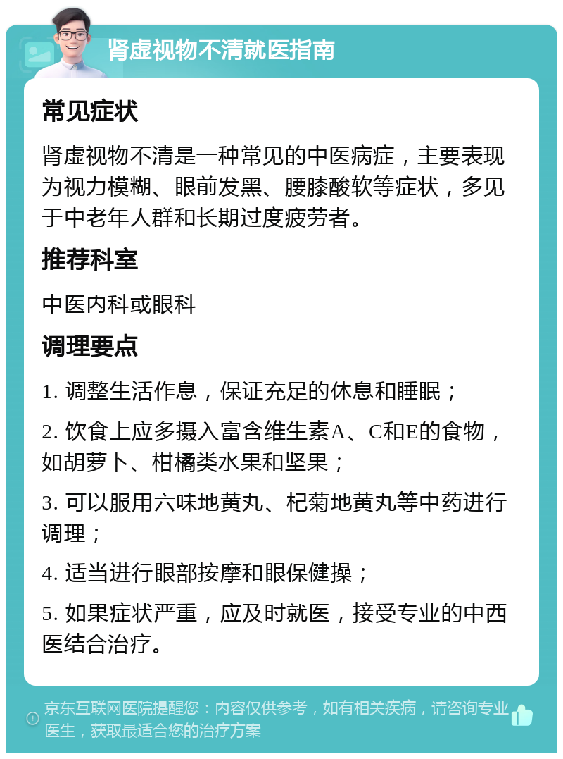 肾虚视物不清就医指南 常见症状 肾虚视物不清是一种常见的中医病症，主要表现为视力模糊、眼前发黑、腰膝酸软等症状，多见于中老年人群和长期过度疲劳者。 推荐科室 中医内科或眼科 调理要点 1. 调整生活作息，保证充足的休息和睡眠； 2. 饮食上应多摄入富含维生素A、C和E的食物，如胡萝卜、柑橘类水果和坚果； 3. 可以服用六味地黄丸、杞菊地黄丸等中药进行调理； 4. 适当进行眼部按摩和眼保健操； 5. 如果症状严重，应及时就医，接受专业的中西医结合治疗。