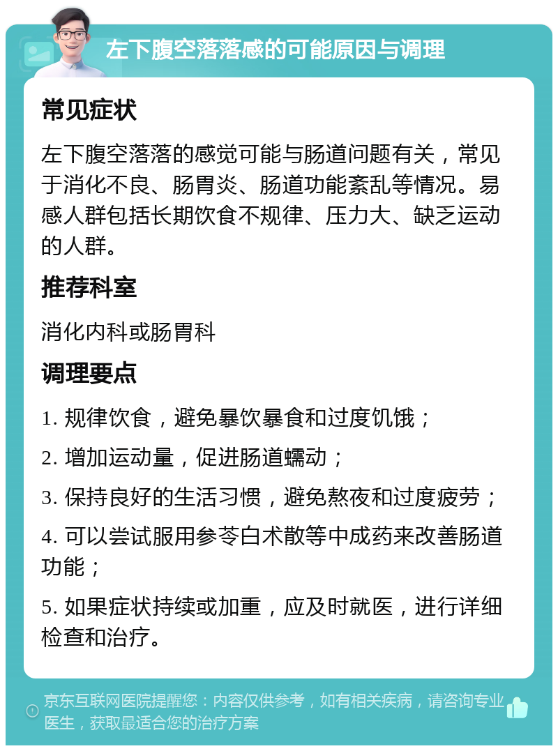 左下腹空落落感的可能原因与调理 常见症状 左下腹空落落的感觉可能与肠道问题有关，常见于消化不良、肠胃炎、肠道功能紊乱等情况。易感人群包括长期饮食不规律、压力大、缺乏运动的人群。 推荐科室 消化内科或肠胃科 调理要点 1. 规律饮食，避免暴饮暴食和过度饥饿； 2. 增加运动量，促进肠道蠕动； 3. 保持良好的生活习惯，避免熬夜和过度疲劳； 4. 可以尝试服用参苓白术散等中成药来改善肠道功能； 5. 如果症状持续或加重，应及时就医，进行详细检查和治疗。