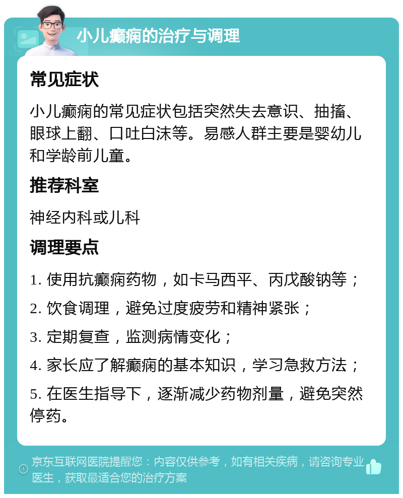 小儿癫痫的治疗与调理 常见症状 小儿癫痫的常见症状包括突然失去意识、抽搐、眼球上翻、口吐白沫等。易感人群主要是婴幼儿和学龄前儿童。 推荐科室 神经内科或儿科 调理要点 1. 使用抗癫痫药物，如卡马西平、丙戊酸钠等； 2. 饮食调理，避免过度疲劳和精神紧张； 3. 定期复查，监测病情变化； 4. 家长应了解癫痫的基本知识，学习急救方法； 5. 在医生指导下，逐渐减少药物剂量，避免突然停药。