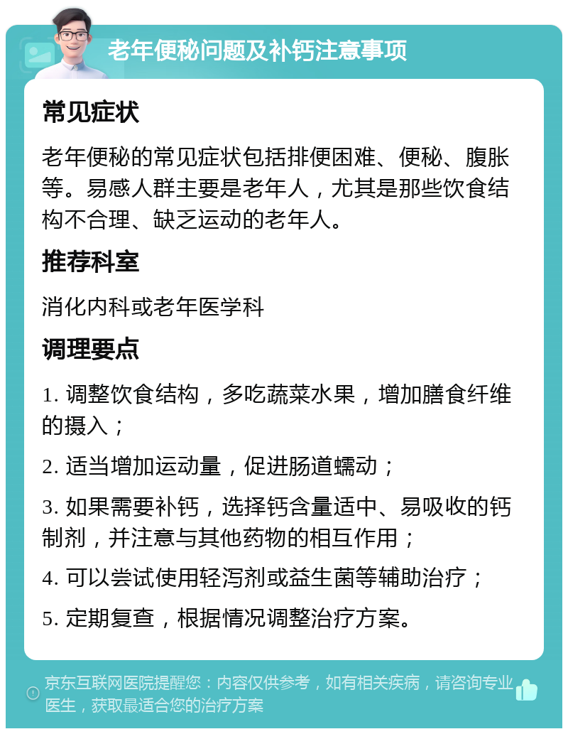 老年便秘问题及补钙注意事项 常见症状 老年便秘的常见症状包括排便困难、便秘、腹胀等。易感人群主要是老年人，尤其是那些饮食结构不合理、缺乏运动的老年人。 推荐科室 消化内科或老年医学科 调理要点 1. 调整饮食结构，多吃蔬菜水果，增加膳食纤维的摄入； 2. 适当增加运动量，促进肠道蠕动； 3. 如果需要补钙，选择钙含量适中、易吸收的钙制剂，并注意与其他药物的相互作用； 4. 可以尝试使用轻泻剂或益生菌等辅助治疗； 5. 定期复查，根据情况调整治疗方案。