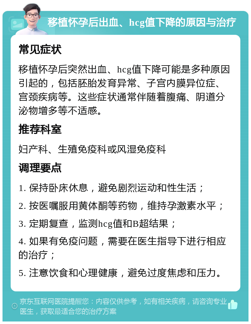 移植怀孕后出血、hcg值下降的原因与治疗 常见症状 移植怀孕后突然出血、hcg值下降可能是多种原因引起的，包括胚胎发育异常、子宫内膜异位症、宫颈疾病等。这些症状通常伴随着腹痛、阴道分泌物增多等不适感。 推荐科室 妇产科、生殖免疫科或风湿免疫科 调理要点 1. 保持卧床休息，避免剧烈运动和性生活； 2. 按医嘱服用黄体酮等药物，维持孕激素水平； 3. 定期复查，监测hcg值和B超结果； 4. 如果有免疫问题，需要在医生指导下进行相应的治疗； 5. 注意饮食和心理健康，避免过度焦虑和压力。