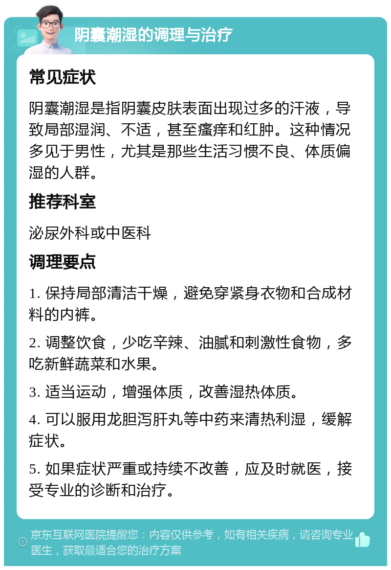 阴囊潮湿的调理与治疗 常见症状 阴囊潮湿是指阴囊皮肤表面出现过多的汗液，导致局部湿润、不适，甚至瘙痒和红肿。这种情况多见于男性，尤其是那些生活习惯不良、体质偏湿的人群。 推荐科室 泌尿外科或中医科 调理要点 1. 保持局部清洁干燥，避免穿紧身衣物和合成材料的内裤。 2. 调整饮食，少吃辛辣、油腻和刺激性食物，多吃新鲜蔬菜和水果。 3. 适当运动，增强体质，改善湿热体质。 4. 可以服用龙胆泻肝丸等中药来清热利湿，缓解症状。 5. 如果症状严重或持续不改善，应及时就医，接受专业的诊断和治疗。