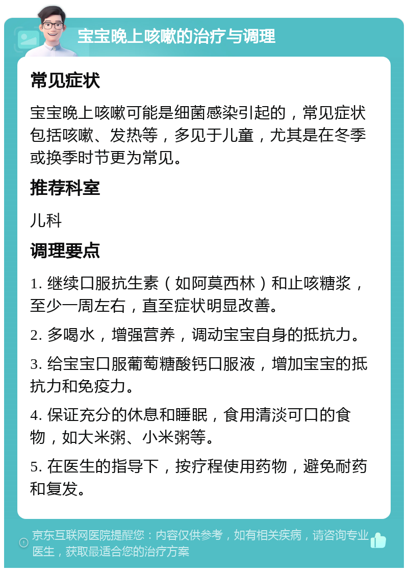 宝宝晚上咳嗽的治疗与调理 常见症状 宝宝晚上咳嗽可能是细菌感染引起的，常见症状包括咳嗽、发热等，多见于儿童，尤其是在冬季或换季时节更为常见。 推荐科室 儿科 调理要点 1. 继续口服抗生素（如阿莫西林）和止咳糖浆，至少一周左右，直至症状明显改善。 2. 多喝水，增强营养，调动宝宝自身的抵抗力。 3. 给宝宝口服葡萄糖酸钙口服液，增加宝宝的抵抗力和免疫力。 4. 保证充分的休息和睡眠，食用清淡可口的食物，如大米粥、小米粥等。 5. 在医生的指导下，按疗程使用药物，避免耐药和复发。