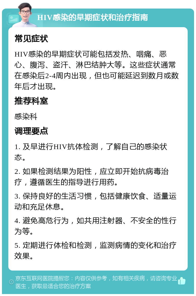 HIV感染的早期症状和治疗指南 常见症状 HIV感染的早期症状可能包括发热、咽痛、恶心、腹泻、盗汗、淋巴结肿大等。这些症状通常在感染后2-4周内出现，但也可能延迟到数月或数年后才出现。 推荐科室 感染科 调理要点 1. 及早进行HIV抗体检测，了解自己的感染状态。 2. 如果检测结果为阳性，应立即开始抗病毒治疗，遵循医生的指导进行用药。 3. 保持良好的生活习惯，包括健康饮食、适量运动和充足休息。 4. 避免高危行为，如共用注射器、不安全的性行为等。 5. 定期进行体检和检测，监测病情的变化和治疗效果。