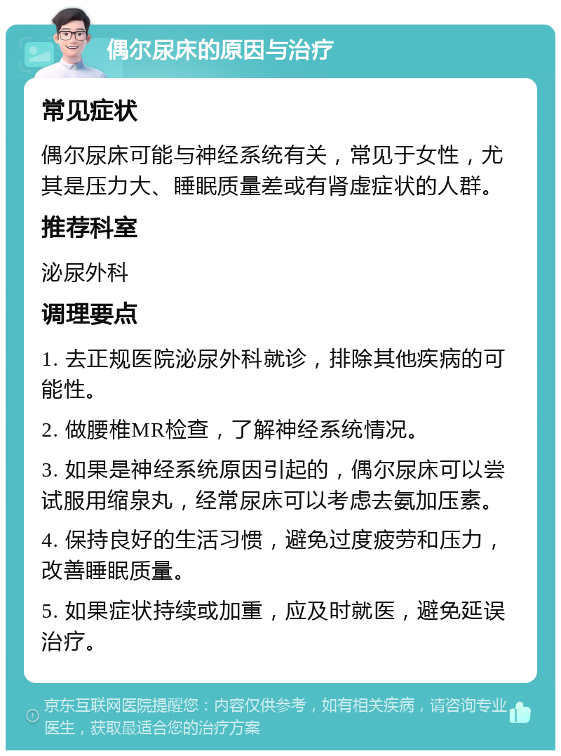 偶尔尿床的原因与治疗 常见症状 偶尔尿床可能与神经系统有关，常见于女性，尤其是压力大、睡眠质量差或有肾虚症状的人群。 推荐科室 泌尿外科 调理要点 1. 去正规医院泌尿外科就诊，排除其他疾病的可能性。 2. 做腰椎MR检查，了解神经系统情况。 3. 如果是神经系统原因引起的，偶尔尿床可以尝试服用缩泉丸，经常尿床可以考虑去氨加压素。 4. 保持良好的生活习惯，避免过度疲劳和压力，改善睡眠质量。 5. 如果症状持续或加重，应及时就医，避免延误治疗。