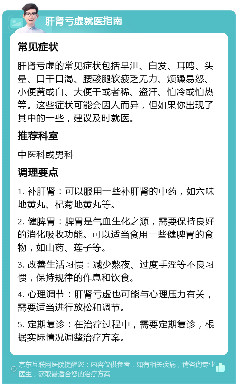 肝肾亏虚就医指南 常见症状 肝肾亏虚的常见症状包括早泄、白发、耳鸣、头晕、口干口渴、腰酸腿软疲乏无力、烦躁易怒、小便黄或白、大便干或者稀、盗汗、怕冷或怕热等。这些症状可能会因人而异，但如果你出现了其中的一些，建议及时就医。 推荐科室 中医科或男科 调理要点 1. 补肝肾：可以服用一些补肝肾的中药，如六味地黄丸、杞菊地黄丸等。 2. 健脾胃：脾胃是气血生化之源，需要保持良好的消化吸收功能。可以适当食用一些健脾胃的食物，如山药、莲子等。 3. 改善生活习惯：减少熬夜、过度手淫等不良习惯，保持规律的作息和饮食。 4. 心理调节：肝肾亏虚也可能与心理压力有关，需要适当进行放松和调节。 5. 定期复诊：在治疗过程中，需要定期复诊，根据实际情况调整治疗方案。