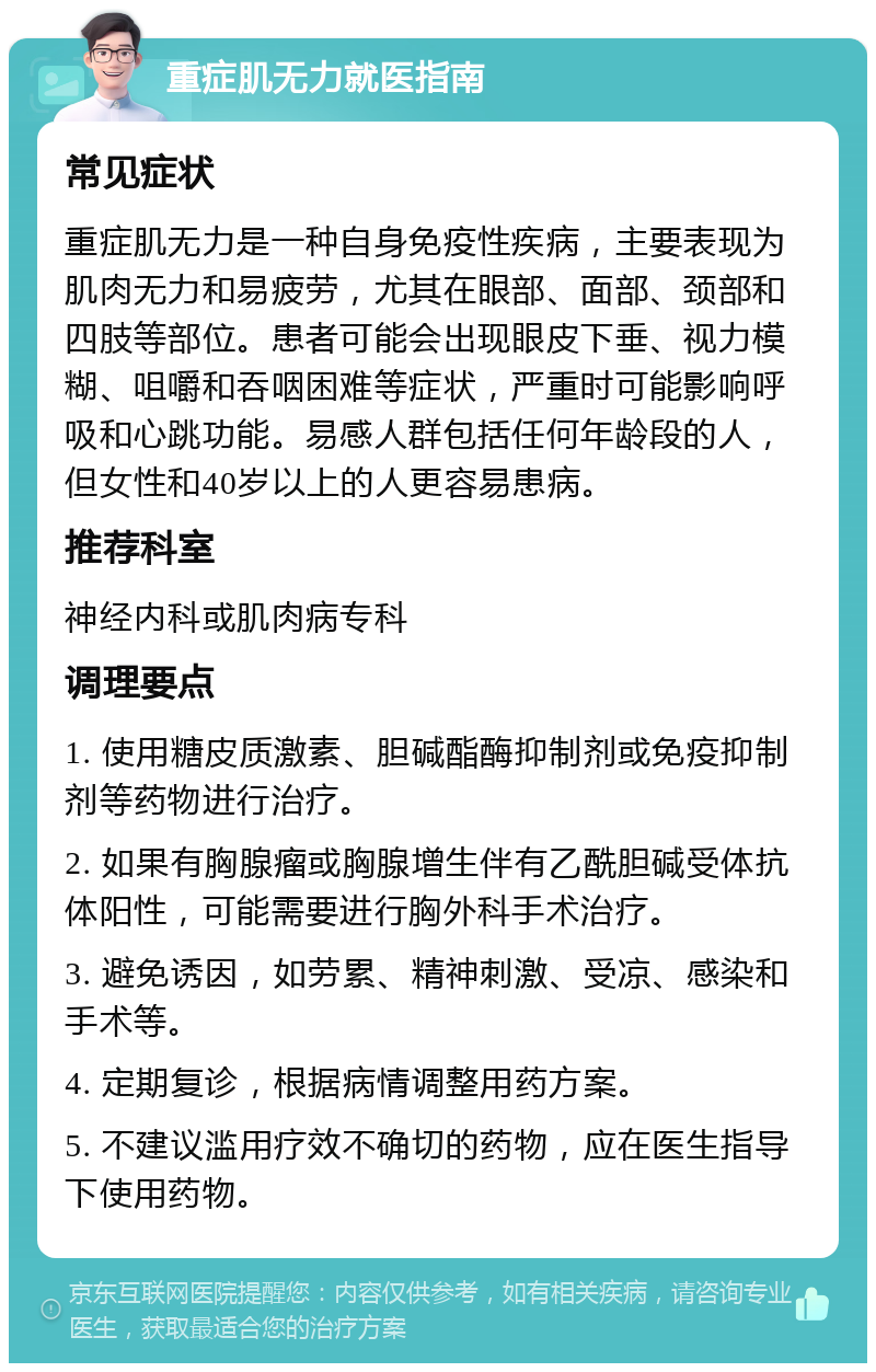 重症肌无力就医指南 常见症状 重症肌无力是一种自身免疫性疾病，主要表现为肌肉无力和易疲劳，尤其在眼部、面部、颈部和四肢等部位。患者可能会出现眼皮下垂、视力模糊、咀嚼和吞咽困难等症状，严重时可能影响呼吸和心跳功能。易感人群包括任何年龄段的人，但女性和40岁以上的人更容易患病。 推荐科室 神经内科或肌肉病专科 调理要点 1. 使用糖皮质激素、胆碱酯酶抑制剂或免疫抑制剂等药物进行治疗。 2. 如果有胸腺瘤或胸腺增生伴有乙酰胆碱受体抗体阳性，可能需要进行胸外科手术治疗。 3. 避免诱因，如劳累、精神刺激、受凉、感染和手术等。 4. 定期复诊，根据病情调整用药方案。 5. 不建议滥用疗效不确切的药物，应在医生指导下使用药物。