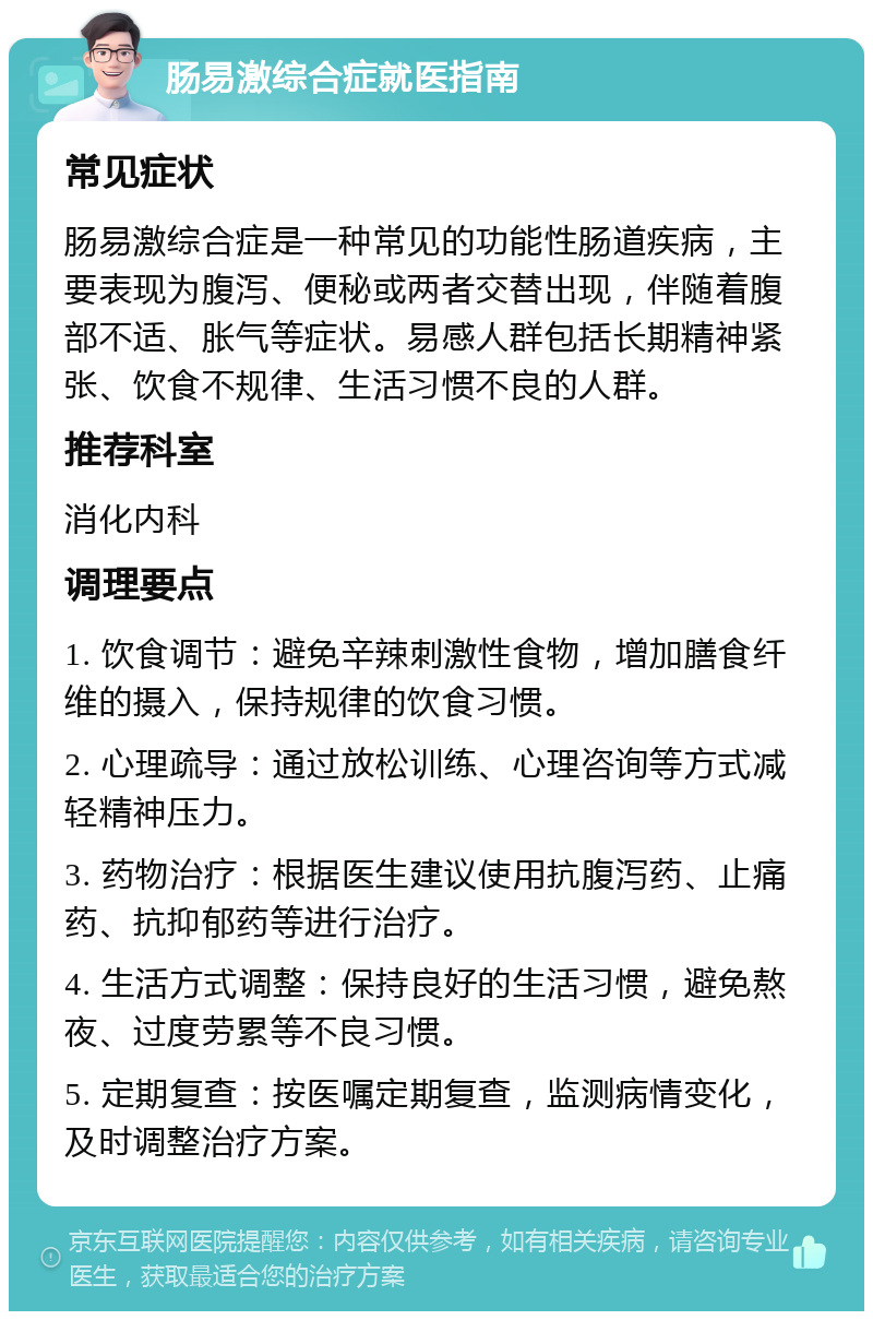 肠易激综合症就医指南 常见症状 肠易激综合症是一种常见的功能性肠道疾病，主要表现为腹泻、便秘或两者交替出现，伴随着腹部不适、胀气等症状。易感人群包括长期精神紧张、饮食不规律、生活习惯不良的人群。 推荐科室 消化内科 调理要点 1. 饮食调节：避免辛辣刺激性食物，增加膳食纤维的摄入，保持规律的饮食习惯。 2. 心理疏导：通过放松训练、心理咨询等方式减轻精神压力。 3. 药物治疗：根据医生建议使用抗腹泻药、止痛药、抗抑郁药等进行治疗。 4. 生活方式调整：保持良好的生活习惯，避免熬夜、过度劳累等不良习惯。 5. 定期复查：按医嘱定期复查，监测病情变化，及时调整治疗方案。