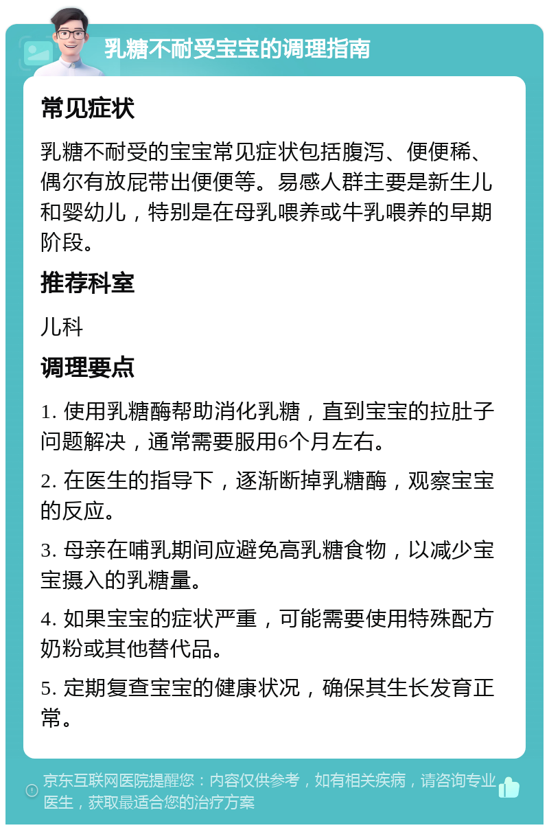 乳糖不耐受宝宝的调理指南 常见症状 乳糖不耐受的宝宝常见症状包括腹泻、便便稀、偶尔有放屁带出便便等。易感人群主要是新生儿和婴幼儿，特别是在母乳喂养或牛乳喂养的早期阶段。 推荐科室 儿科 调理要点 1. 使用乳糖酶帮助消化乳糖，直到宝宝的拉肚子问题解决，通常需要服用6个月左右。 2. 在医生的指导下，逐渐断掉乳糖酶，观察宝宝的反应。 3. 母亲在哺乳期间应避免高乳糖食物，以减少宝宝摄入的乳糖量。 4. 如果宝宝的症状严重，可能需要使用特殊配方奶粉或其他替代品。 5. 定期复查宝宝的健康状况，确保其生长发育正常。