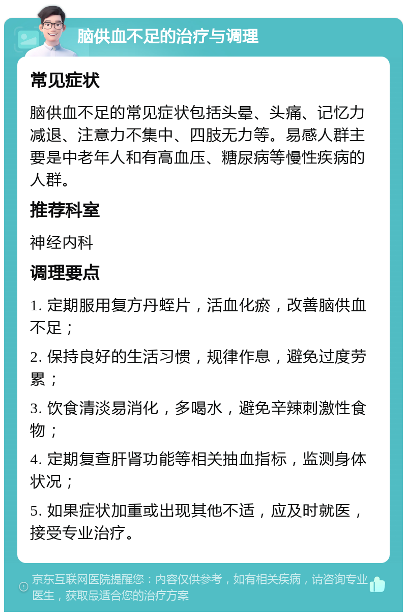 脑供血不足的治疗与调理 常见症状 脑供血不足的常见症状包括头晕、头痛、记忆力减退、注意力不集中、四肢无力等。易感人群主要是中老年人和有高血压、糖尿病等慢性疾病的人群。 推荐科室 神经内科 调理要点 1. 定期服用复方丹蛭片，活血化瘀，改善脑供血不足； 2. 保持良好的生活习惯，规律作息，避免过度劳累； 3. 饮食清淡易消化，多喝水，避免辛辣刺激性食物； 4. 定期复查肝肾功能等相关抽血指标，监测身体状况； 5. 如果症状加重或出现其他不适，应及时就医，接受专业治疗。