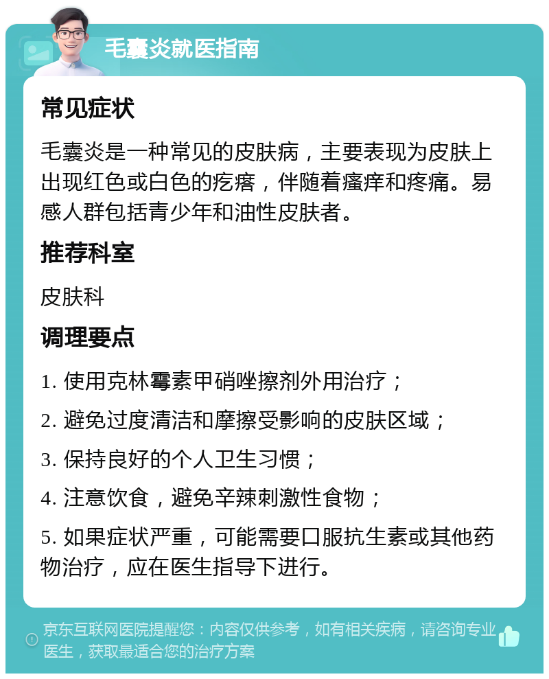 毛囊炎就医指南 常见症状 毛囊炎是一种常见的皮肤病，主要表现为皮肤上出现红色或白色的疙瘩，伴随着瘙痒和疼痛。易感人群包括青少年和油性皮肤者。 推荐科室 皮肤科 调理要点 1. 使用克林霉素甲硝唑擦剂外用治疗； 2. 避免过度清洁和摩擦受影响的皮肤区域； 3. 保持良好的个人卫生习惯； 4. 注意饮食，避免辛辣刺激性食物； 5. 如果症状严重，可能需要口服抗生素或其他药物治疗，应在医生指导下进行。