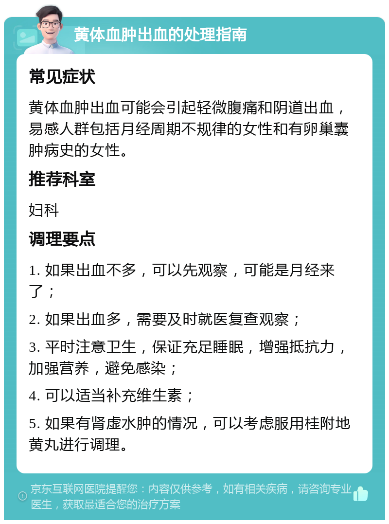 黄体血肿出血的处理指南 常见症状 黄体血肿出血可能会引起轻微腹痛和阴道出血，易感人群包括月经周期不规律的女性和有卵巢囊肿病史的女性。 推荐科室 妇科 调理要点 1. 如果出血不多，可以先观察，可能是月经来了； 2. 如果出血多，需要及时就医复查观察； 3. 平时注意卫生，保证充足睡眠，增强抵抗力，加强营养，避免感染； 4. 可以适当补充维生素； 5. 如果有肾虚水肿的情况，可以考虑服用桂附地黄丸进行调理。