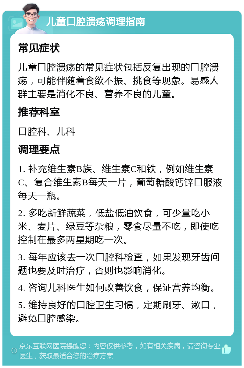 儿童口腔溃疡调理指南 常见症状 儿童口腔溃疡的常见症状包括反复出现的口腔溃疡，可能伴随着食欲不振、挑食等现象。易感人群主要是消化不良、营养不良的儿童。 推荐科室 口腔科、儿科 调理要点 1. 补充维生素B族、维生素C和铁，例如维生素C、复合维生素B每天一片，葡萄糖酸钙锌口服液每天一瓶。 2. 多吃新鲜蔬菜，低盐低油饮食，可少量吃小米、麦片、绿豆等杂粮，零食尽量不吃，即使吃控制在最多两星期吃一次。 3. 每年应该去一次口腔科检查，如果发现牙齿问题也要及时治疗，否则也影响消化。 4. 咨询儿科医生如何改善饮食，保证营养均衡。 5. 维持良好的口腔卫生习惯，定期刷牙、漱口，避免口腔感染。