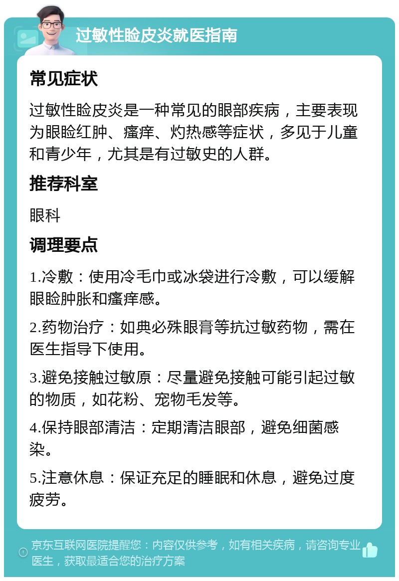 过敏性睑皮炎就医指南 常见症状 过敏性睑皮炎是一种常见的眼部疾病，主要表现为眼睑红肿、瘙痒、灼热感等症状，多见于儿童和青少年，尤其是有过敏史的人群。 推荐科室 眼科 调理要点 1.冷敷：使用冷毛巾或冰袋进行冷敷，可以缓解眼睑肿胀和瘙痒感。 2.药物治疗：如典必殊眼膏等抗过敏药物，需在医生指导下使用。 3.避免接触过敏原：尽量避免接触可能引起过敏的物质，如花粉、宠物毛发等。 4.保持眼部清洁：定期清洁眼部，避免细菌感染。 5.注意休息：保证充足的睡眠和休息，避免过度疲劳。